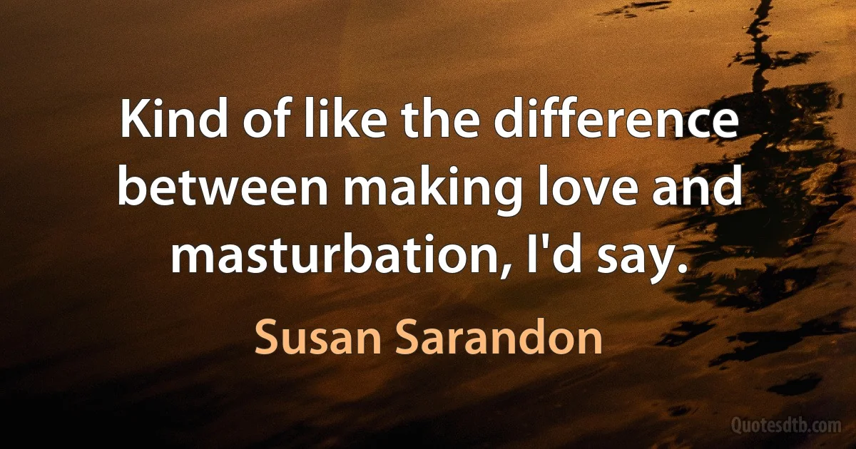 Kind of like the difference between making love and masturbation, I'd say. (Susan Sarandon)