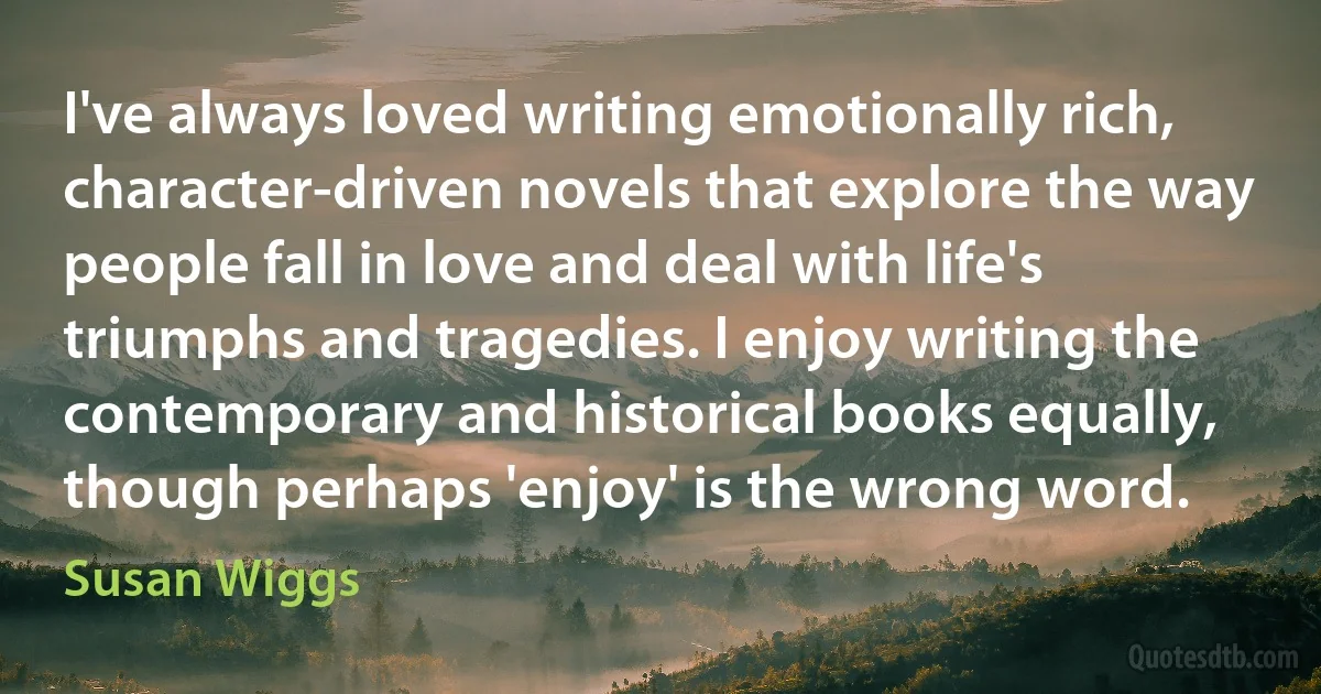 I've always loved writing emotionally rich, character-driven novels that explore the way people fall in love and deal with life's triumphs and tragedies. I enjoy writing the contemporary and historical books equally, though perhaps 'enjoy' is the wrong word. (Susan Wiggs)