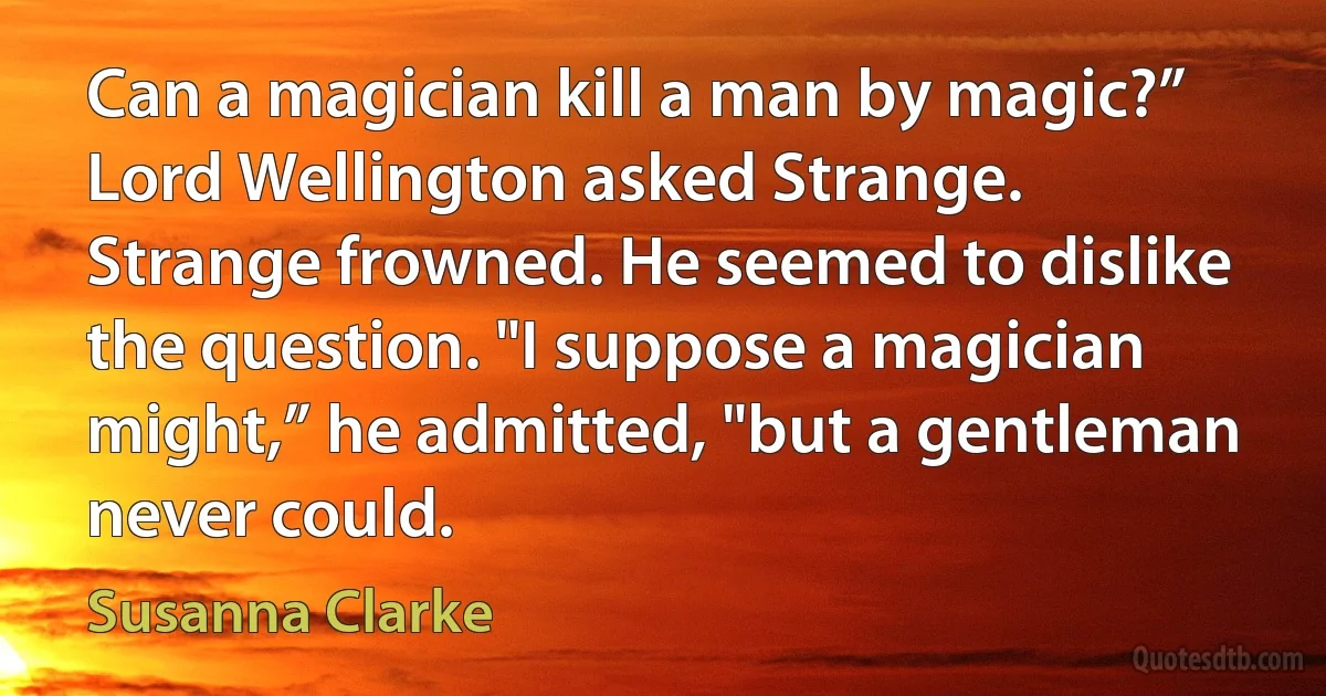 Can a magician kill a man by magic?” Lord Wellington asked Strange.
Strange frowned. He seemed to dislike the question. "I suppose a magician might,” he admitted, "but a gentleman never could. (Susanna Clarke)