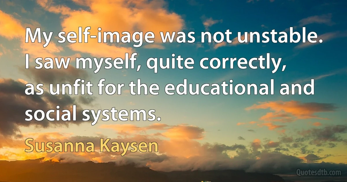 My self-image was not unstable. I saw myself, quite correctly, as unfit for the educational and social systems. (Susanna Kaysen)