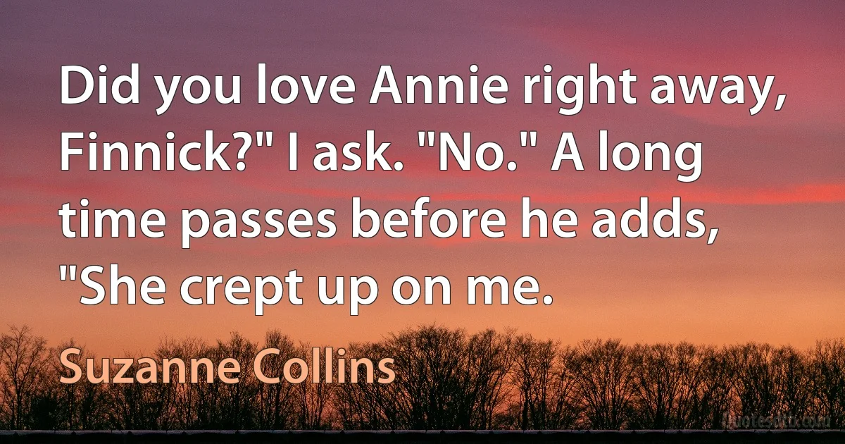 Did you love Annie right away, Finnick?" I ask. "No." A long time passes before he adds, "She crept up on me. (Suzanne Collins)