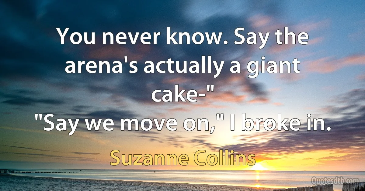 You never know. Say the arena's actually a giant cake-"
"Say we move on," I broke in. (Suzanne Collins)