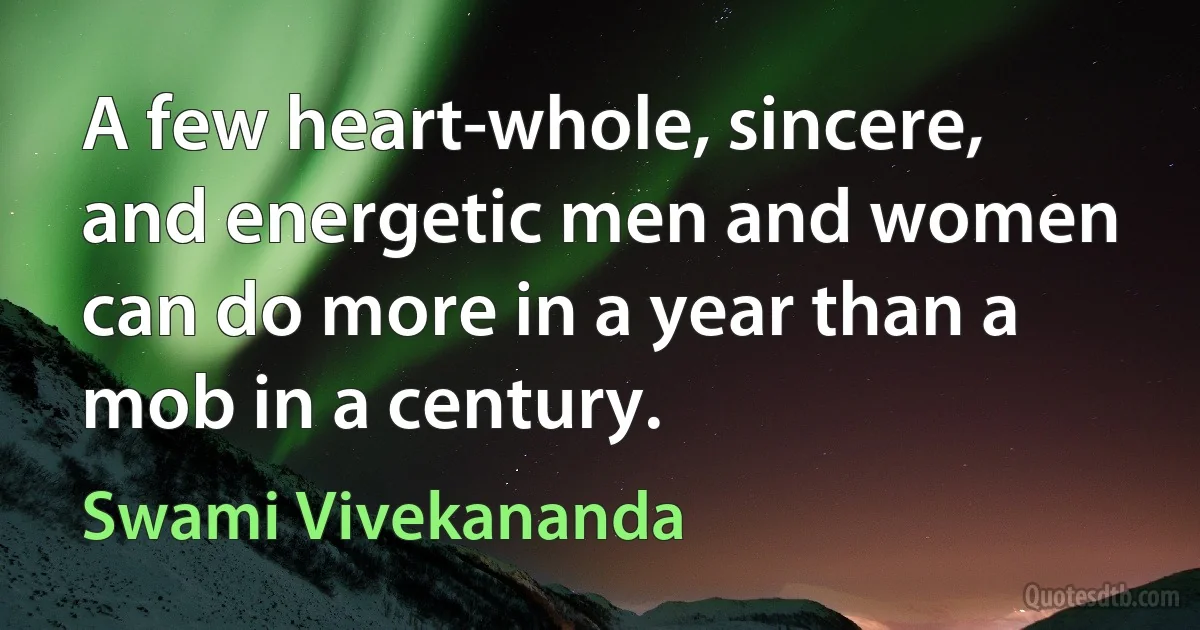 A few heart-whole, sincere, and energetic men and women can do more in a year than a mob in a century. (Swami Vivekananda)