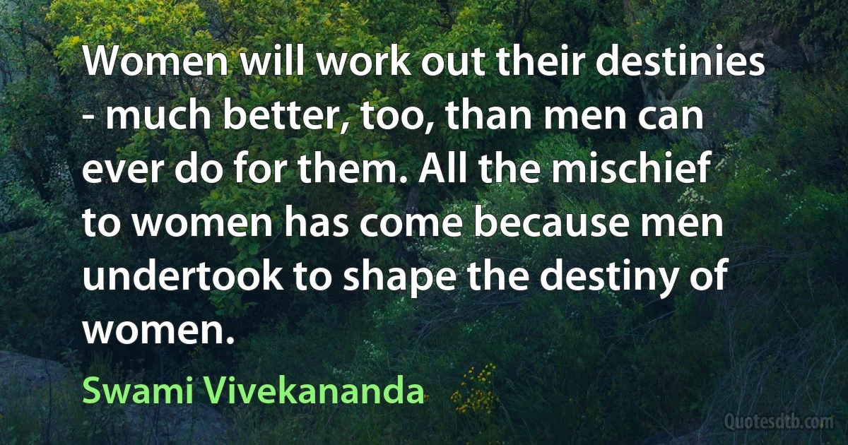 Women will work out their destinies - much better, too, than men can ever do for them. All the mischief to women has come because men undertook to shape the destiny of women. (Swami Vivekananda)