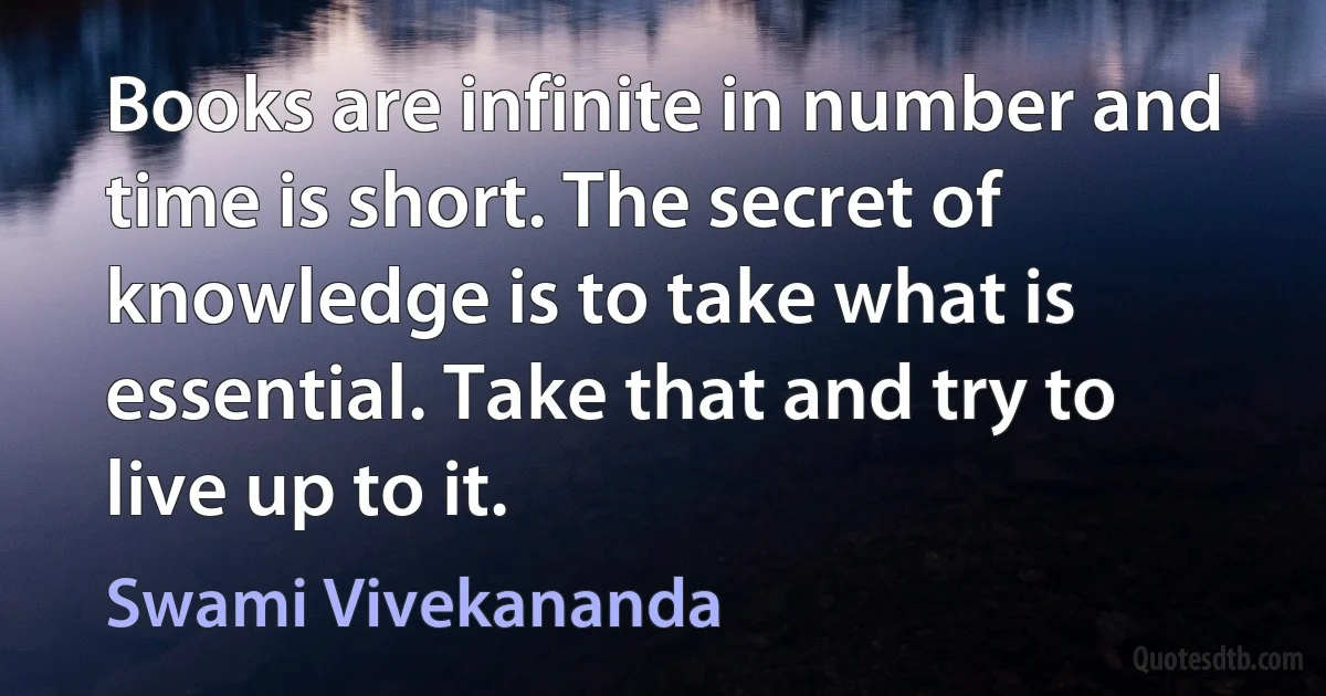 Books are infinite in number and time is short. The secret of knowledge is to take what is essential. Take that and try to live up to it. (Swami Vivekananda)