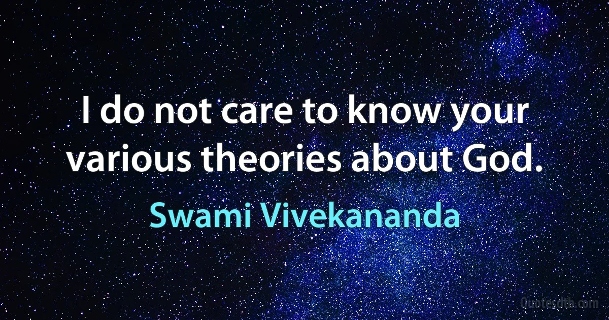 I do not care to know your various theories about God. (Swami Vivekananda)