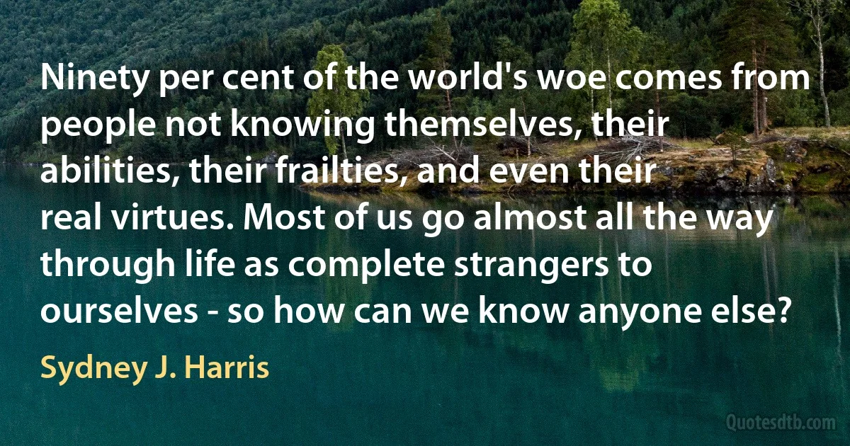 Ninety per cent of the world's woe comes from people not knowing themselves, their abilities, their frailties, and even their real virtues. Most of us go almost all the way through life as complete strangers to ourselves - so how can we know anyone else? (Sydney J. Harris)