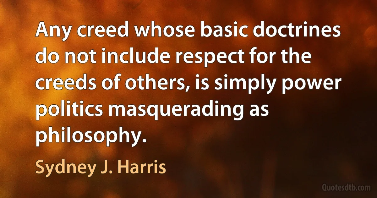 Any creed whose basic doctrines do not include respect for the creeds of others, is simply power politics masquerading as philosophy. (Sydney J. Harris)