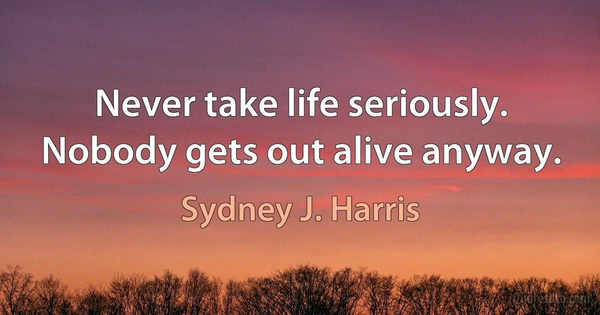 Never take life seriously. Nobody gets out alive anyway. (Sydney J. Harris)