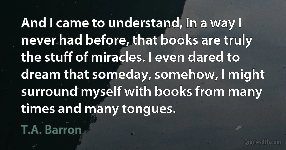 And I came to understand, in a way I never had before, that books are truly the stuff of miracles. I even dared to dream that someday, somehow, I might surround myself with books from many times and many tongues. (T.A. Barron)