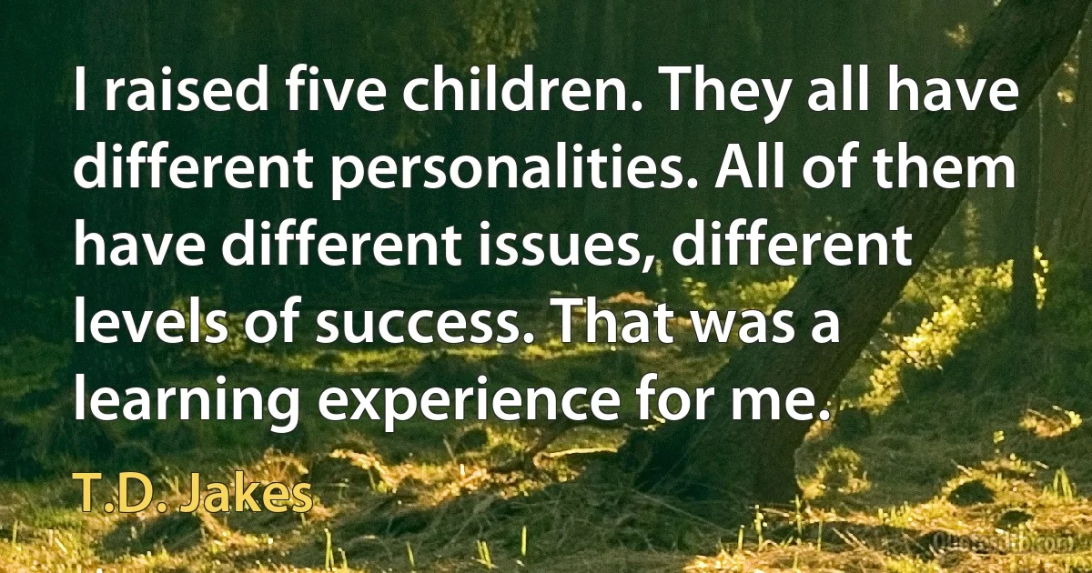 I raised five children. They all have different personalities. All of them have different issues, different levels of success. That was a learning experience for me. (T.D. Jakes)