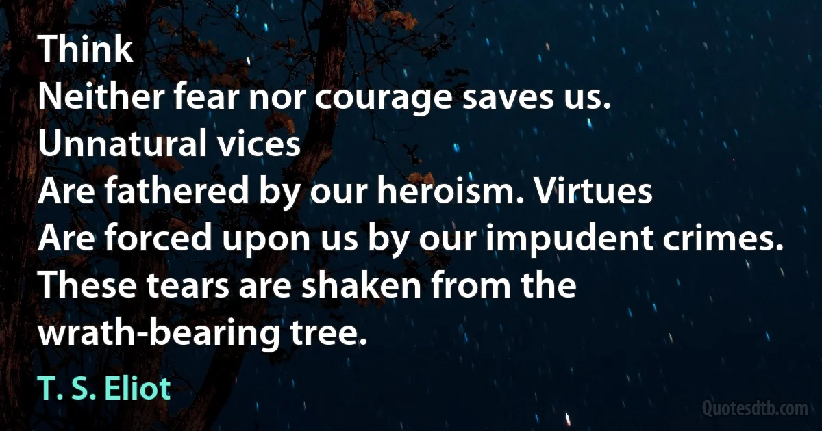 Think
Neither fear nor courage saves us. Unnatural vices
Are fathered by our heroism. Virtues
Are forced upon us by our impudent crimes.
These tears are shaken from the wrath-bearing tree. (T. S. Eliot)