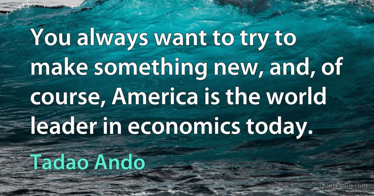 You always want to try to make something new, and, of course, America is the world leader in economics today. (Tadao Ando)