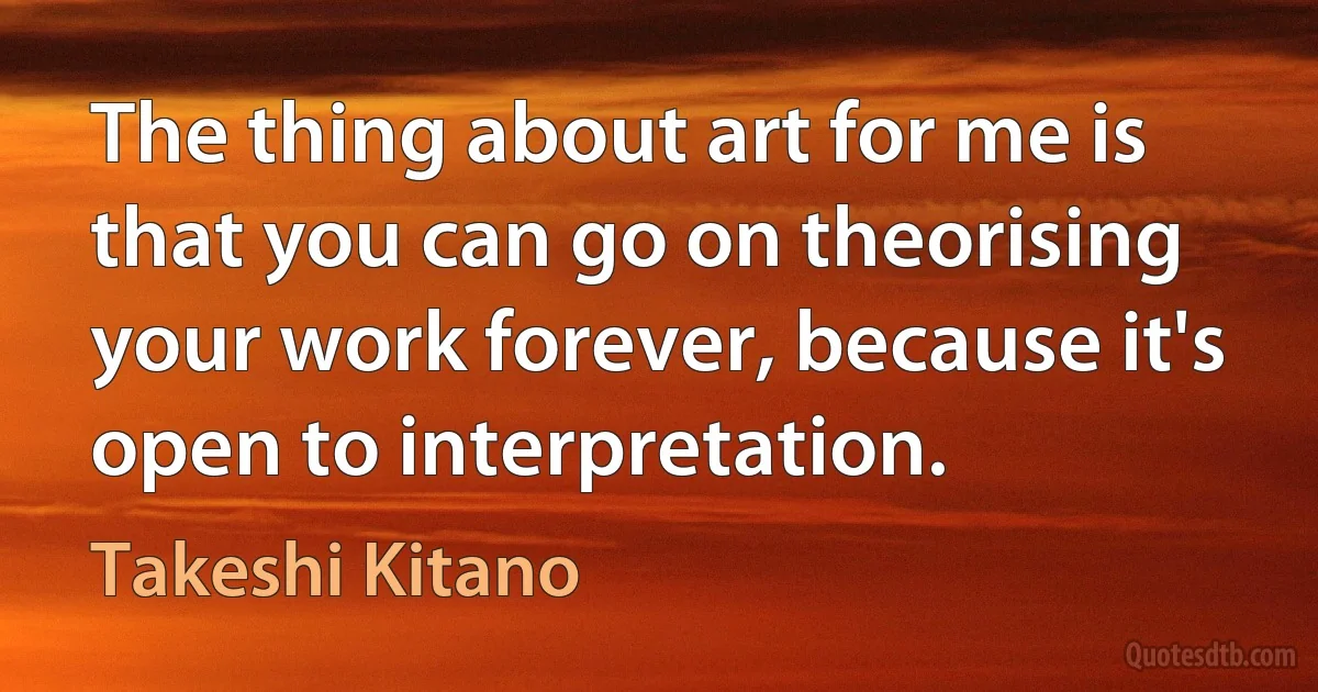 The thing about art for me is that you can go on theorising your work forever, because it's open to interpretation. (Takeshi Kitano)