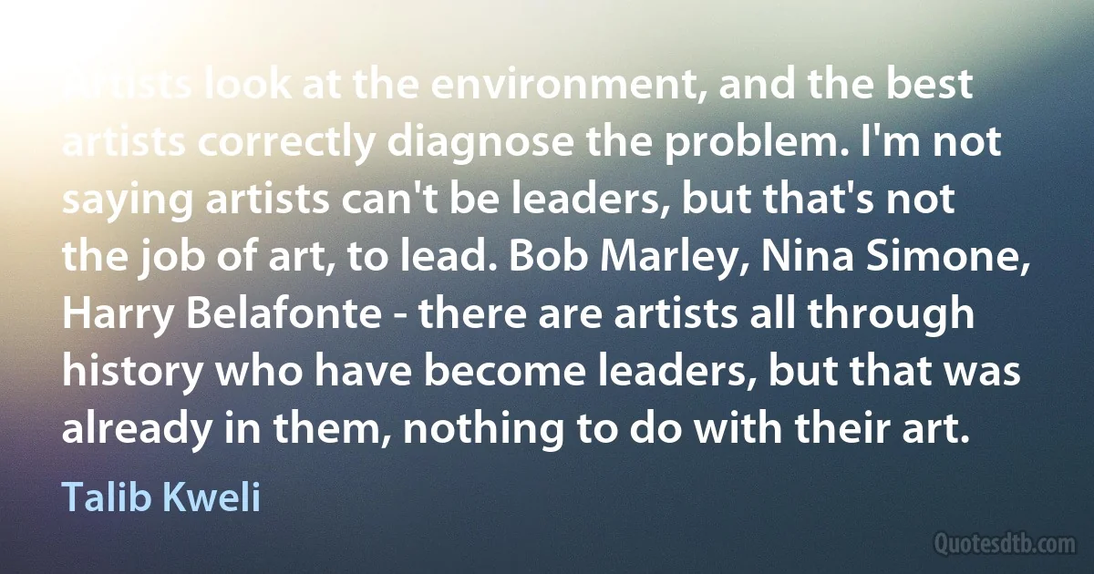 Artists look at the environment, and the best artists correctly diagnose the problem. I'm not saying artists can't be leaders, but that's not the job of art, to lead. Bob Marley, Nina Simone, Harry Belafonte - there are artists all through history who have become leaders, but that was already in them, nothing to do with their art. (Talib Kweli)