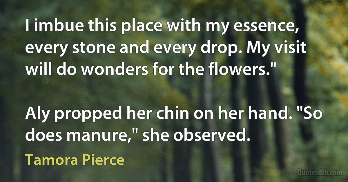 I imbue this place with my essence, every stone and every drop. My visit will do wonders for the flowers."

Aly propped her chin on her hand. "So does manure," she observed. (Tamora Pierce)