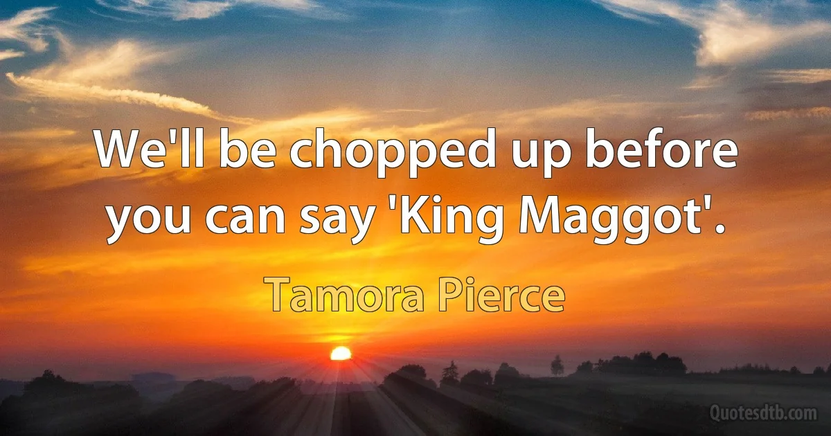 We'll be chopped up before you can say 'King Maggot'. (Tamora Pierce)