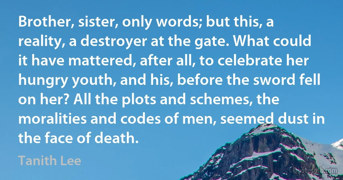 Brother, sister, only words; but this, a reality, a destroyer at the gate. What could it have mattered, after all, to celebrate her hungry youth, and his, before the sword fell on her? All the plots and schemes, the moralities and codes of men, seemed dust in the face of death. (Tanith Lee)