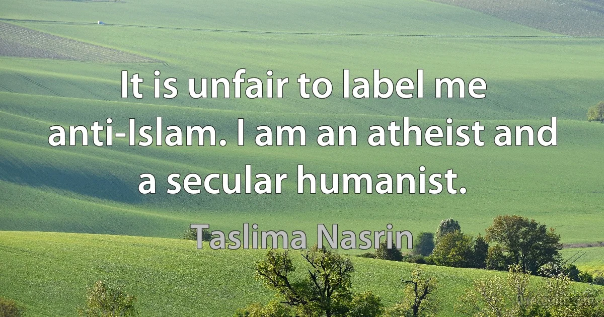 It is unfair to label me anti-Islam. I am an atheist and a secular humanist. (Taslima Nasrin)