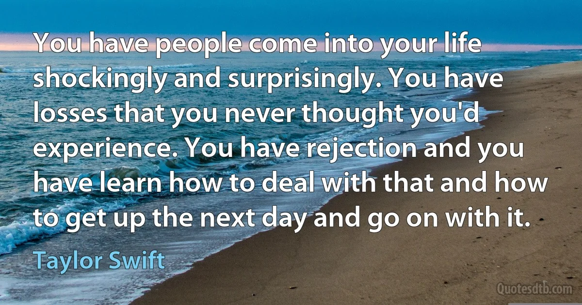 You have people come into your life shockingly and surprisingly. You have losses that you never thought you'd experience. You have rejection and you have learn how to deal with that and how to get up the next day and go on with it. (Taylor Swift)