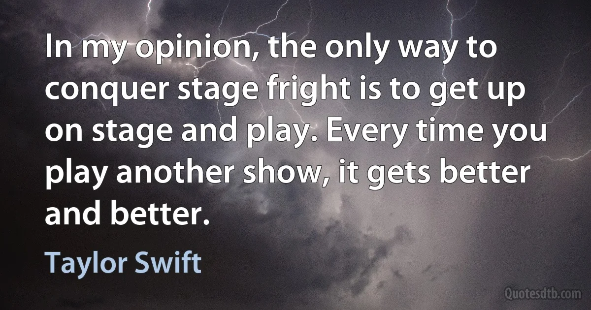 In my opinion, the only way to conquer stage fright is to get up on stage and play. Every time you play another show, it gets better and better. (Taylor Swift)