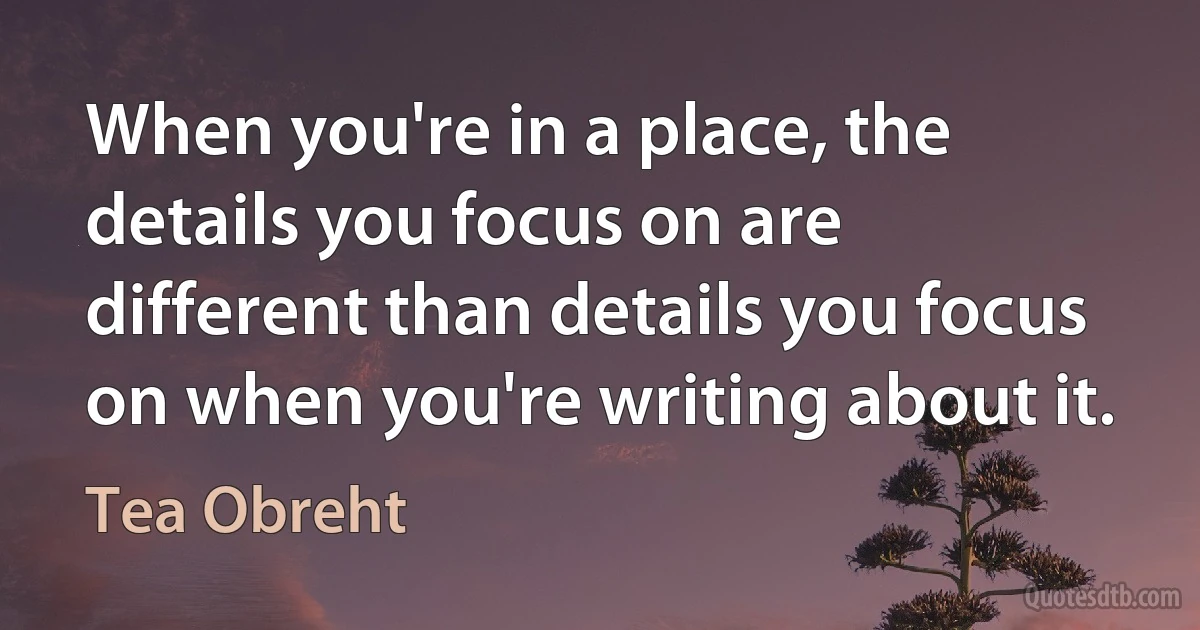 When you're in a place, the details you focus on are different than details you focus on when you're writing about it. (Tea Obreht)