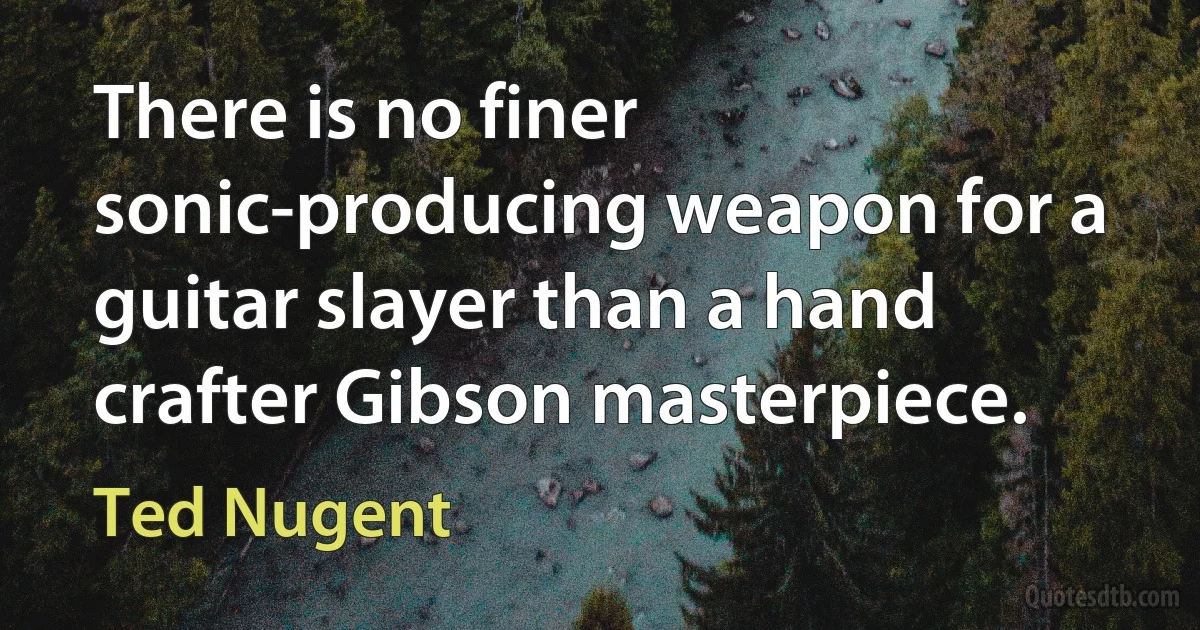 There is no finer sonic-producing weapon for a guitar slayer than a hand crafter Gibson masterpiece. (Ted Nugent)