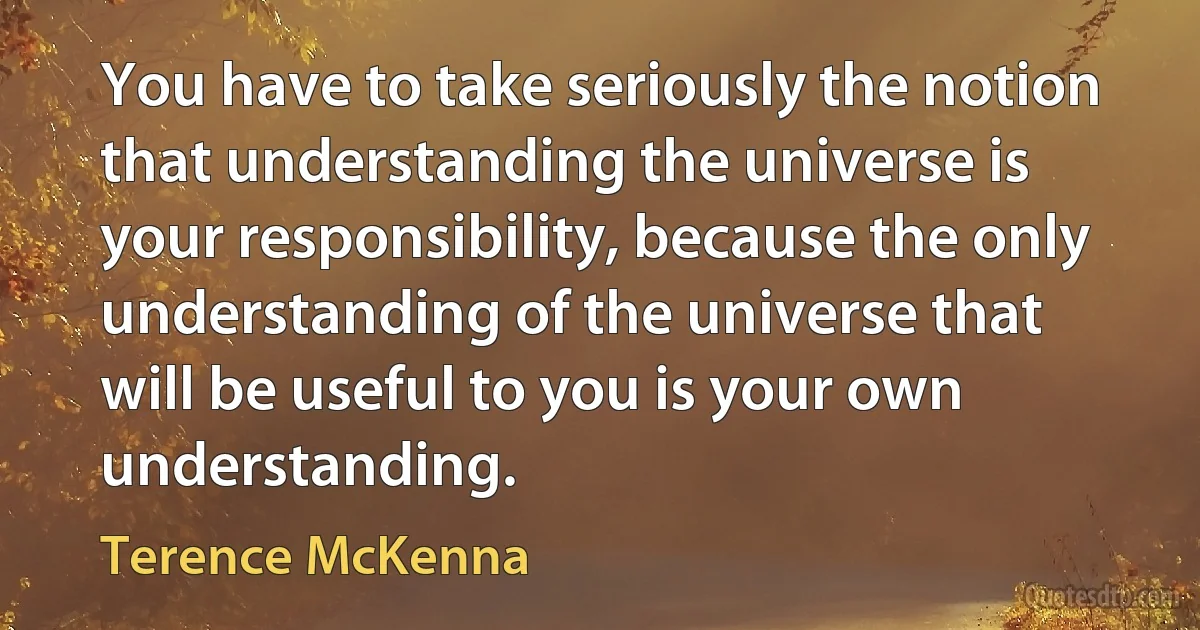 You have to take seriously the notion that understanding the universe is your responsibility, because the only understanding of the universe that will be useful to you is your own understanding. (Terence McKenna)