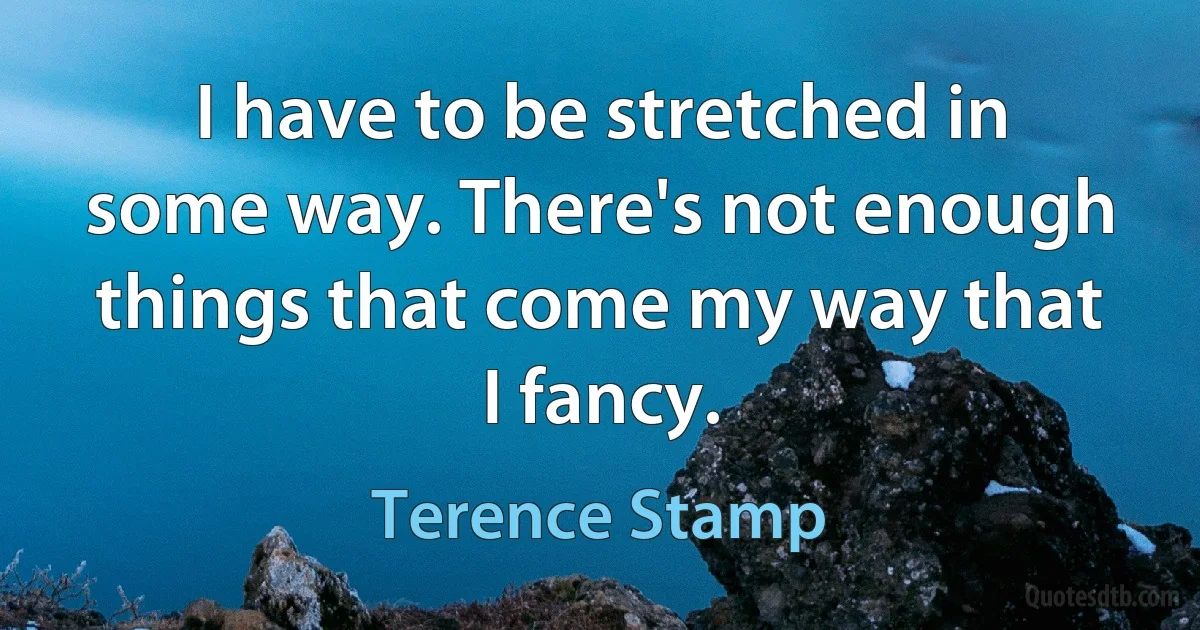 I have to be stretched in some way. There's not enough things that come my way that I fancy. (Terence Stamp)