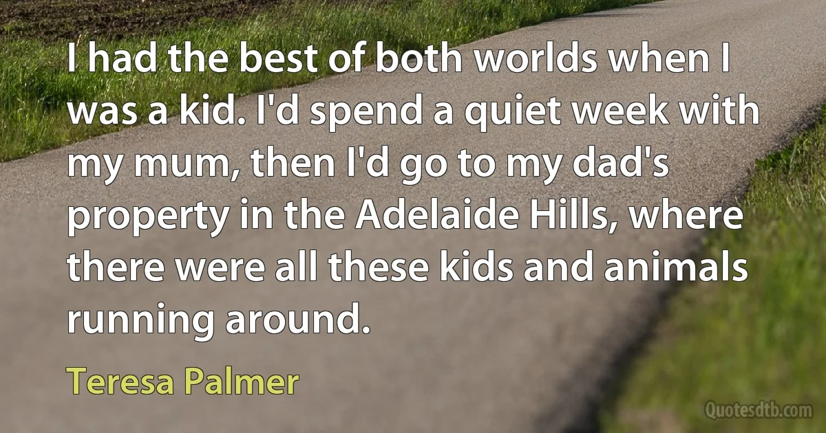 I had the best of both worlds when I was a kid. I'd spend a quiet week with my mum, then I'd go to my dad's property in the Adelaide Hills, where there were all these kids and animals running around. (Teresa Palmer)