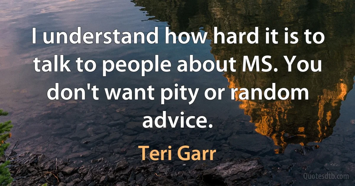 I understand how hard it is to talk to people about MS. You don't want pity or random advice. (Teri Garr)