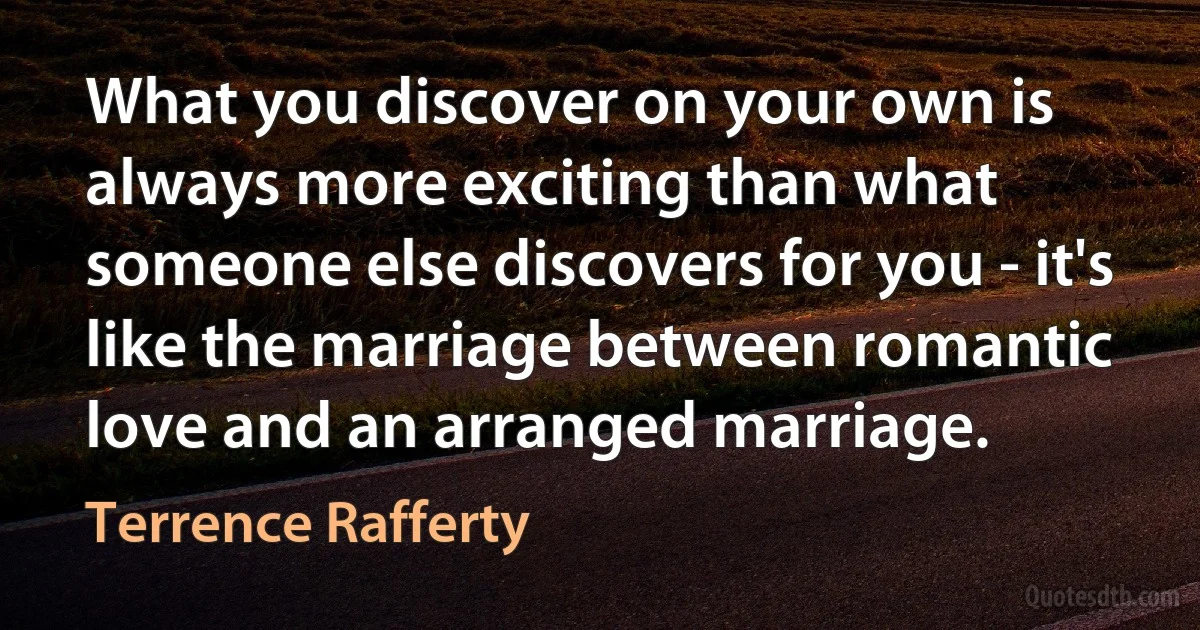 What you discover on your own is always more exciting than what someone else discovers for you - it's like the marriage between romantic love and an arranged marriage. (Terrence Rafferty)