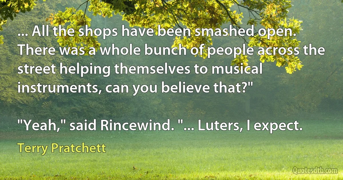 ... All the shops have been smashed open. There was a whole bunch of people across the street helping themselves to musical instruments, can you believe that?"

"Yeah," said Rincewind. "... Luters, I expect. (Terry Pratchett)