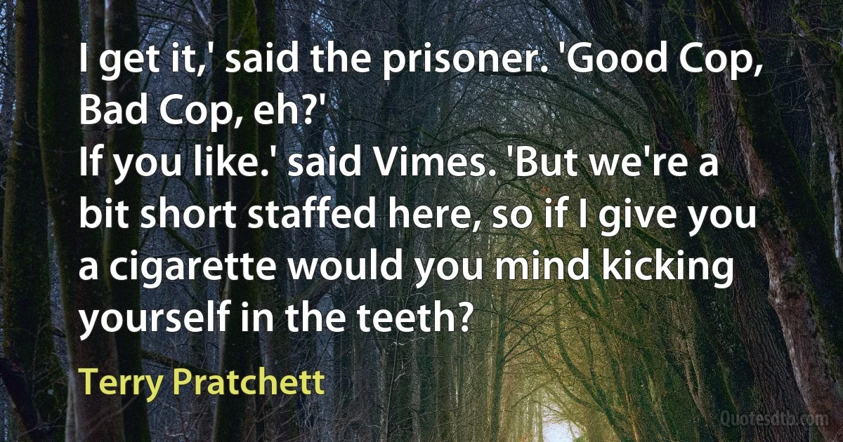 I get it,' said the prisoner. 'Good Cop, Bad Cop, eh?'
If you like.' said Vimes. 'But we're a bit short staffed here, so if I give you a cigarette would you mind kicking yourself in the teeth? (Terry Pratchett)