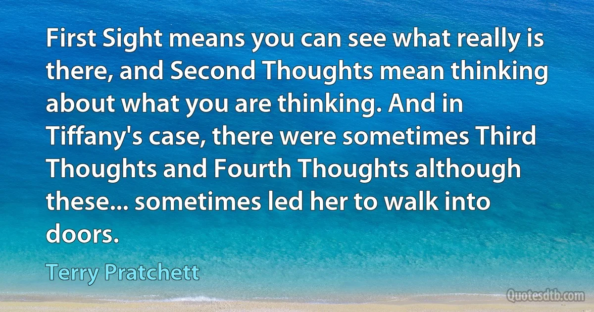 First Sight means you can see what really is there, and Second Thoughts mean thinking about what you are thinking. And in Tiffany's case, there were sometimes Third Thoughts and Fourth Thoughts although these... sometimes led her to walk into doors. (Terry Pratchett)