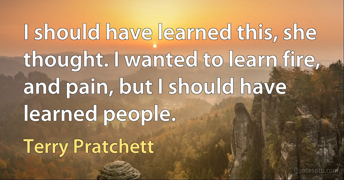 I should have learned this, she thought. I wanted to learn fire, and pain, but I should have learned people. (Terry Pratchett)