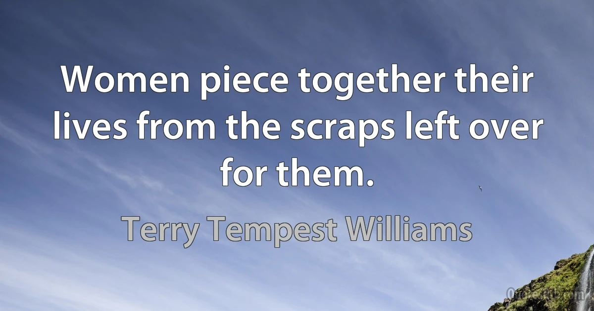 Women piece together their lives from the scraps left over for them. (Terry Tempest Williams)