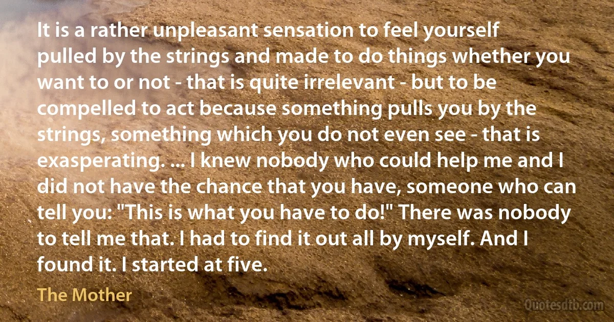 It is a rather unpleasant sensation to feel yourself pulled by the strings and made to do things whether you want to or not - that is quite irrelevant - but to be compelled to act because something pulls you by the strings, something which you do not even see - that is exasperating. ... I knew nobody who could help me and I did not have the chance that you have, someone who can tell you: "This is what you have to do!" There was nobody to tell me that. I had to find it out all by myself. And I found it. I started at five. (The Mother)