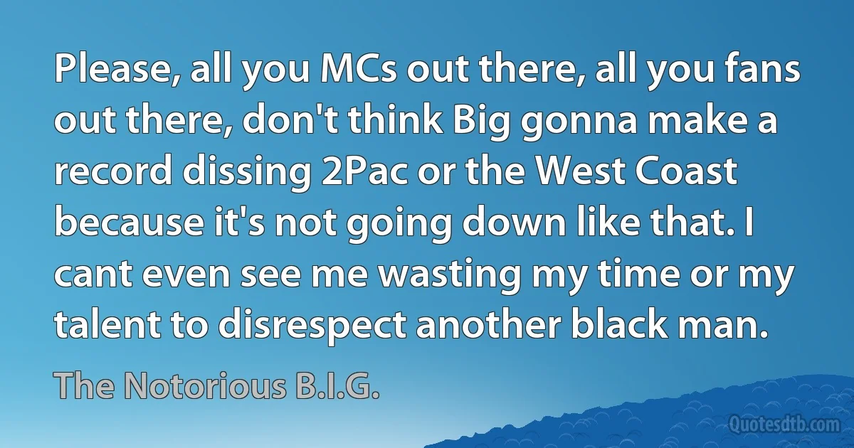 Please, all you MCs out there, all you fans out there, don't think Big gonna make a record dissing 2Pac or the West Coast because it's not going down like that. I cant even see me wasting my time or my talent to disrespect another black man. (The Notorious B.I.G.)