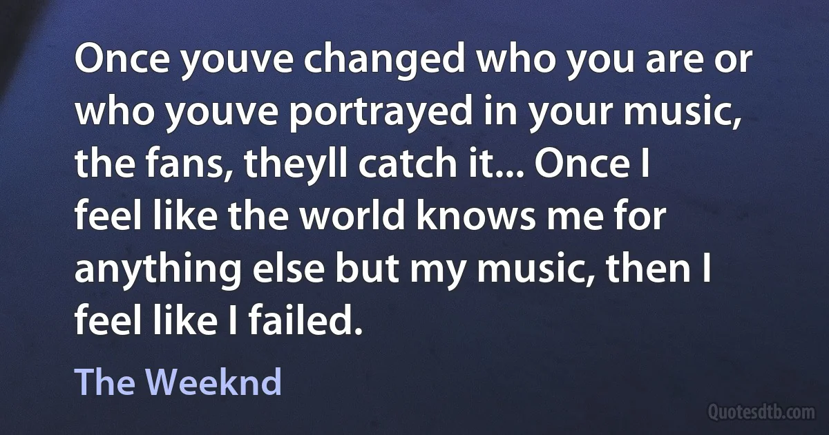 Once youve changed who you are or who youve portrayed in your music, the fans, theyll catch it... Once I feel like the world knows me for anything else but my music, then I feel like I failed. (The Weeknd)