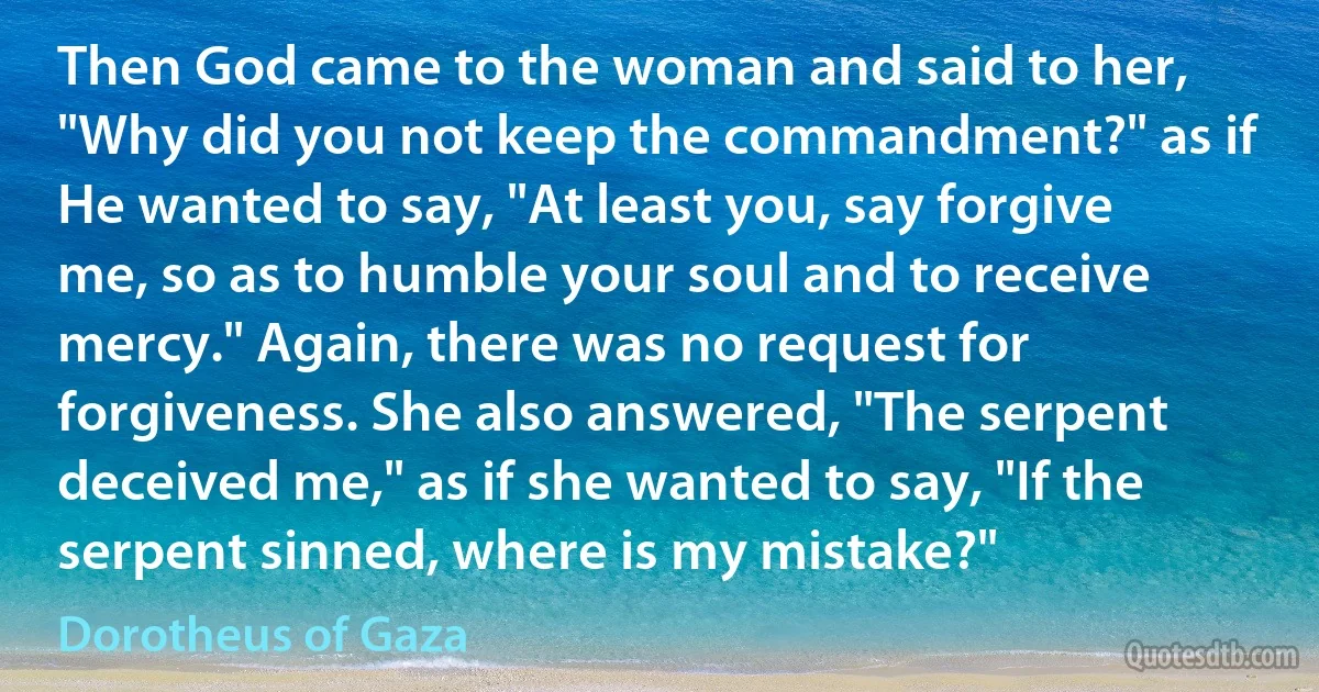 Then God came to the woman and said to her, "Why did you not keep the commandment?" as if He wanted to say, "At least you, say forgive me, so as to humble your soul and to receive mercy." Again, there was no request for forgiveness. She also answered, "The serpent deceived me," as if she wanted to say, "If the serpent sinned, where is my mistake?" (Dorotheus of Gaza)