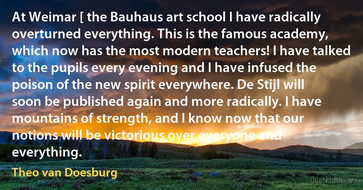 At Weimar [ the Bauhaus art school I have radically overturned everything. This is the famous academy, which now has the most modern teachers! I have talked to the pupils every evening and I have infused the poison of the new spirit everywhere. De Stijl will soon be published again and more radically. I have mountains of strength, and I know now that our notions will be victorious over everyone and everything. (Theo van Doesburg)