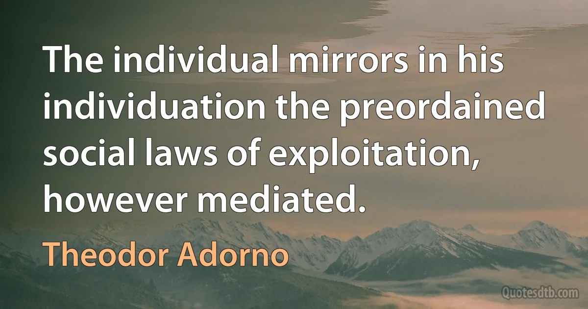 The individual mirrors in his individuation the preordained social laws of exploitation, however mediated. (Theodor Adorno)