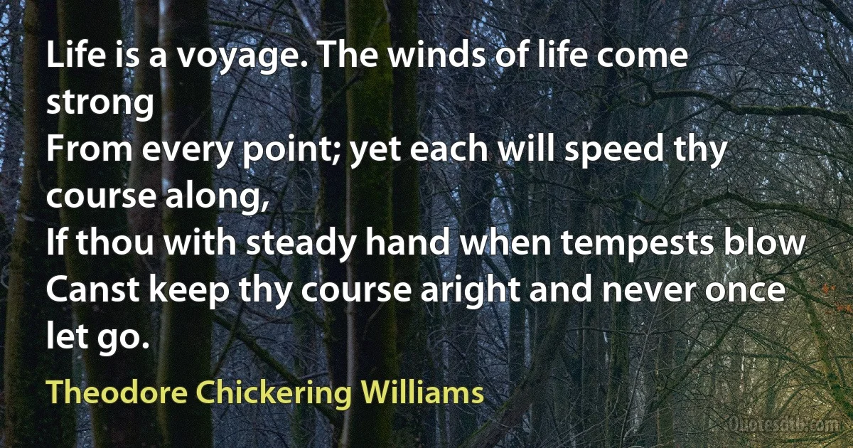 Life is a voyage. The winds of life come strong
From every point; yet each will speed thy course along,
If thou with steady hand when tempests blow
Canst keep thy course aright and never once let go. (Theodore Chickering Williams)