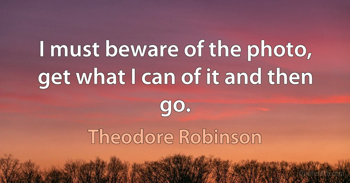 I must beware of the photo, get what I can of it and then go. (Theodore Robinson)