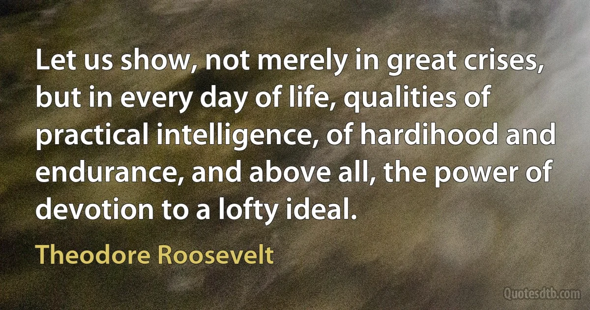 Let us show, not merely in great crises, but in every day of life, qualities of practical intelligence, of hardihood and endurance, and above all, the power of devotion to a lofty ideal. (Theodore Roosevelt)