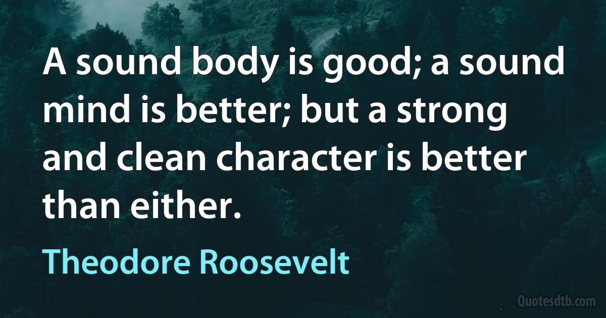 A sound body is good; a sound mind is better; but a strong and clean character is better than either. (Theodore Roosevelt)