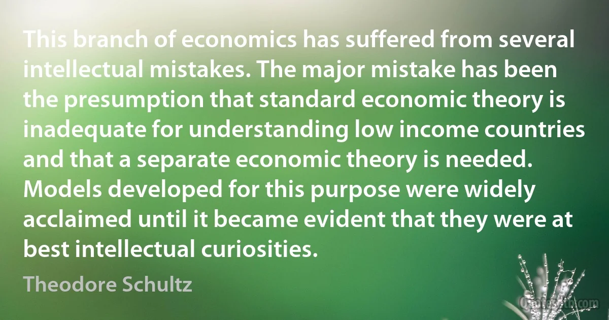 This branch of economics has suffered from several intellectual mistakes. The major mistake has been the presumption that standard economic theory is inadequate for understanding low income countries and that a separate economic theory is needed. Models developed for this purpose were widely acclaimed until it became evident that they were at best intellectual curiosities. (Theodore Schultz)