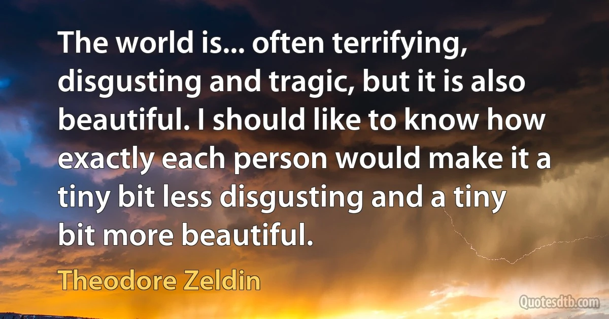 The world is... often terrifying, disgusting and tragic, but it is also beautiful. I should like to know how exactly each person would make it a tiny bit less disgusting and a tiny bit more beautiful. (Theodore Zeldin)