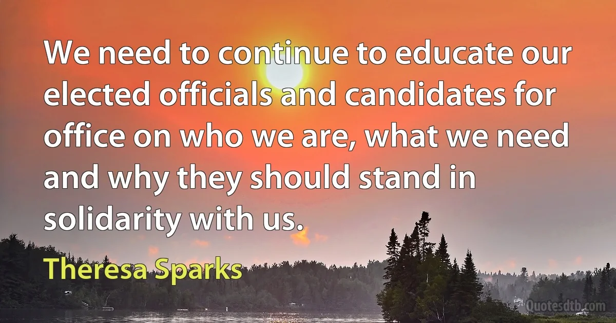 We need to continue to educate our elected officials and candidates for office on who we are, what we need and why they should stand in solidarity with us. (Theresa Sparks)